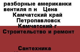 разборные американки, вентиля п.н › Цена ­ 100 - Камчатский край, Петропавловск-Камчатский г. Строительство и ремонт » Сантехника   . Камчатский край,Петропавловск-Камчатский г.